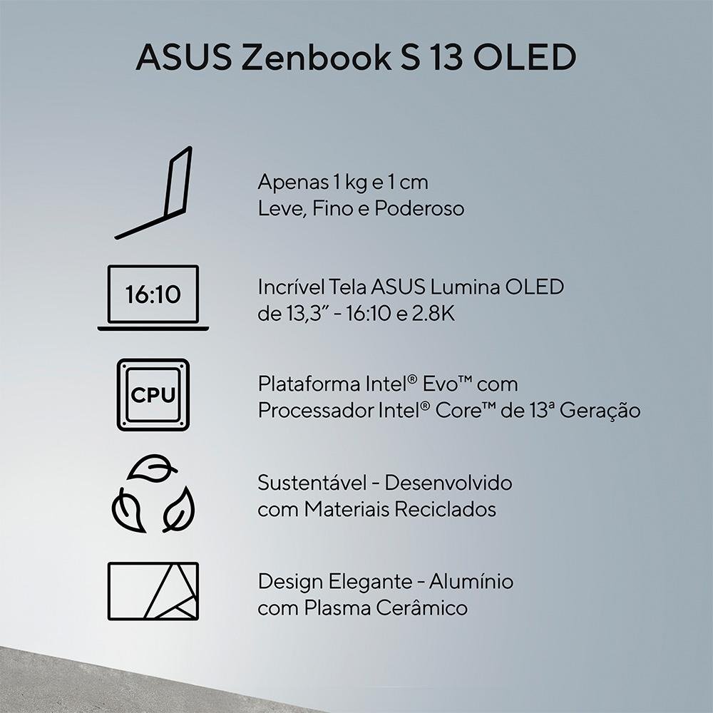 Notebook ASUS Zenbook S 13 OLED, Intel Core I7-1355U EVO, 16GB RAM, SSD 1 TB, 13.3" OLED 2,8K, Win 11, Cinza - UX5304VA-NQ271W Notebook ASUS Zenbook S 13 OLED, Intel Core I7-1355U EVO, 16GB RAM, SSD 1 TB, 13.3" OLED 2,8K, Win 11, Cinza - UX5304VA-NQ271W