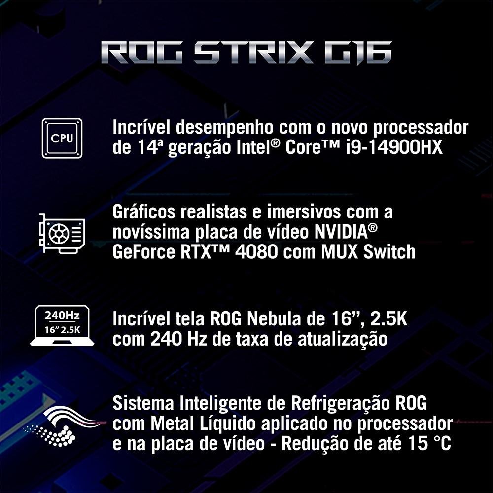 Imagem 2 de 25 do produto Notebook Gamer ASUS ROG Strix G16 Intel Core i9-14900HX, 32GB RAM, RTX 4080 12GB, SSD 2TB, 16" 2,5K 240Hz ROG Nebula, W11H - G614JZR-N4067W