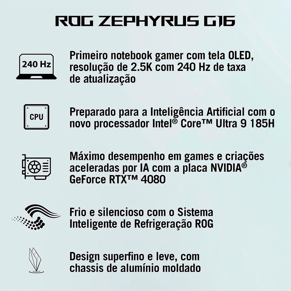 Notebook Gamer ASUS ROG Zephyrus G16, Intel Core Ultra 9 185H, 32GB, 2000GB SSD, RTX4080,16" 2.5K, 240Hz, W11 Home, Cinza - GU605MZ-QR084W Notebook Gamer ASUS ROG Zephyrus G16, Intel Core Ultra 9 185H, 32GB, 2000GB SSD, RTX4080,16" 2.5K, 240Hz, W11 Home, Cinza - GU605MZ-QR084W